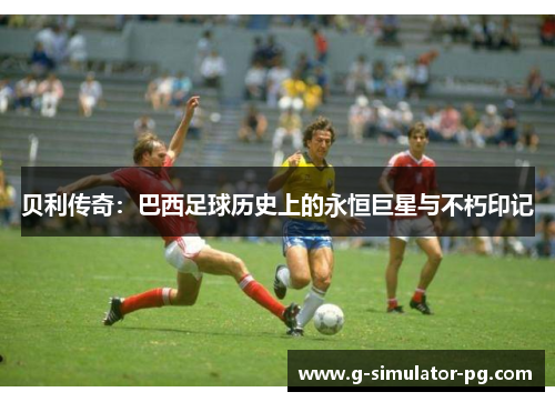 贝利传奇：巴西足球历史上的永恒巨星与不朽印记
