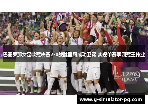 巴塞罗那女足欧冠决赛2-0战胜里昂成功卫冕 实现单赛季四冠王伟业