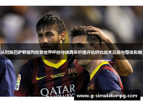 从对阵巴萨看格列兹曼世界杯防守端真实价值评估研究战术贡献与整体影响